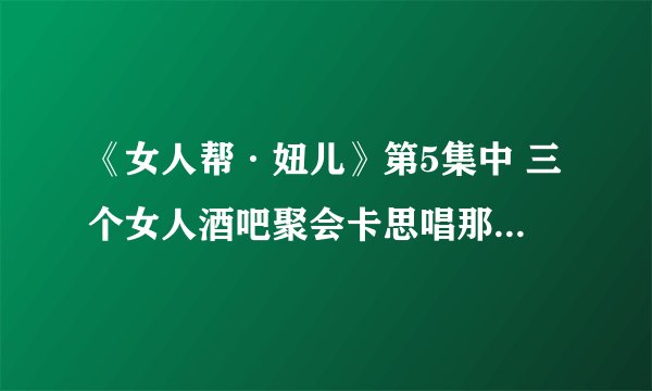 《女人帮·妞儿》第5集中 三个女人酒吧聚会卡思唱那首中文歌是什么歌