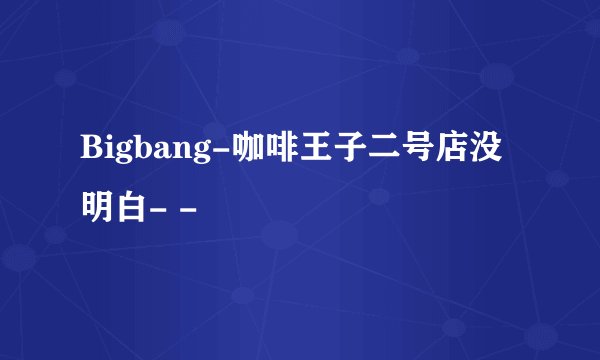 Bigbang-咖啡王子二号店没明白- -