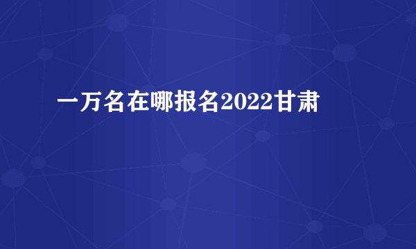 一万名在哪报名2022甘肃