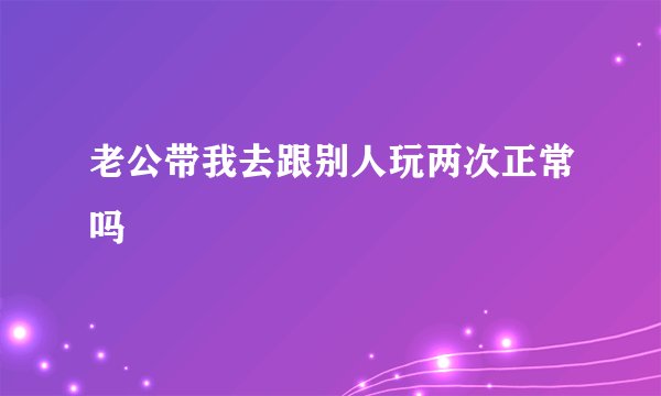 老公带我去跟别人玩两次正常吗
