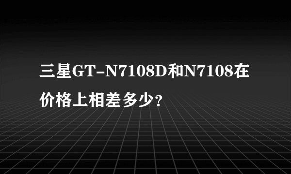 三星GT-N7108D和N7108在价格上相差多少？
