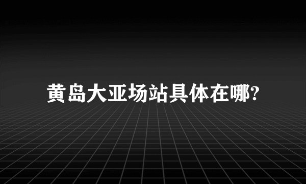 黄岛大亚场站具体在哪?