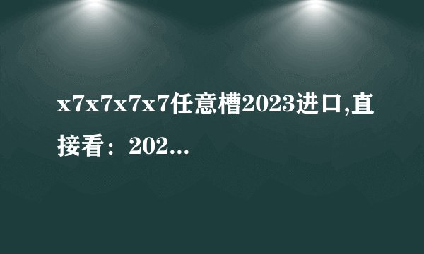x7x7x7x7任意槽2023进口,直接看：2023进口x7x7x7x7任意槽，畅享品质之选