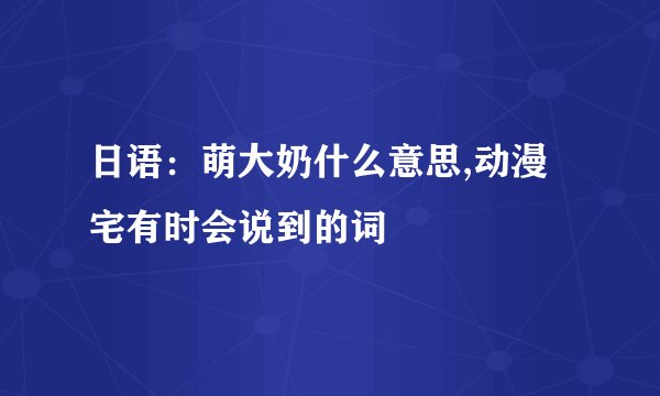 日语：萌大奶什么意思,动漫宅有时会说到的词
