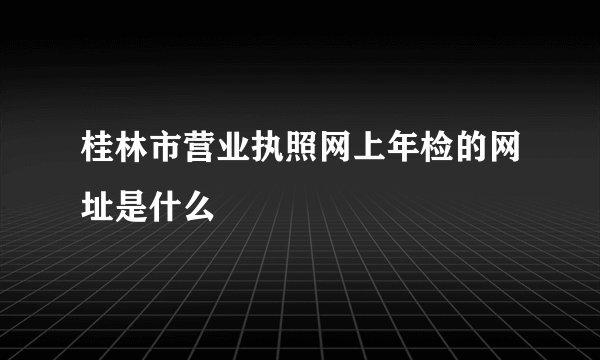 桂林市营业执照网上年检的网址是什么