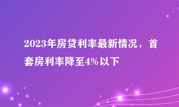 2023年房贷利率最新情况，首套房利率降至4%以下