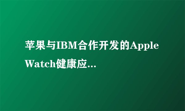 苹果与IBM合作开发的Apple Watch健康应用如何影响企业市场？