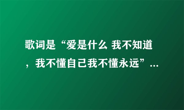 歌词是“爱是什么 我不知道，我不懂自己我不懂永远”。这是啥歌？如果知道，最好把歌词也全套发给我