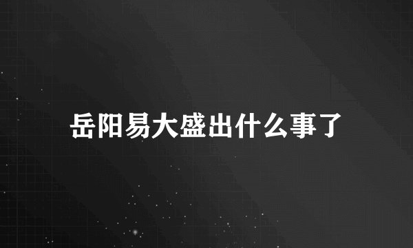 岳阳易大盛出什么事了