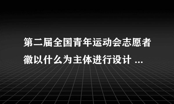 第二届全国青年运动会志愿者徽以什么为主体进行设计 第二届全国青年运动会志愿者徽是什么造型