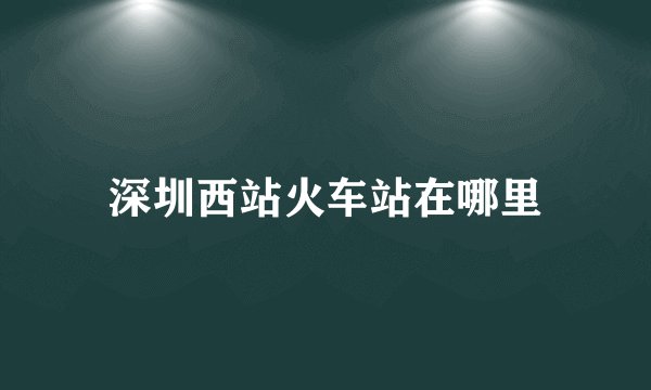 深圳西站火车站在哪里