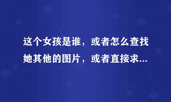 这个女孩是谁，或者怎么查找她其他的图片，或者直接求她的其他图片