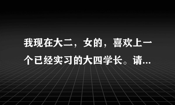 我现在大二，女的，喜欢上一个已经实习的大四学长。请问，要是我和他在一起有可能吗？合适吗？麻烦各位亲