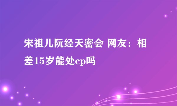 宋祖儿阮经天密会 网友：相差15岁能处cp吗