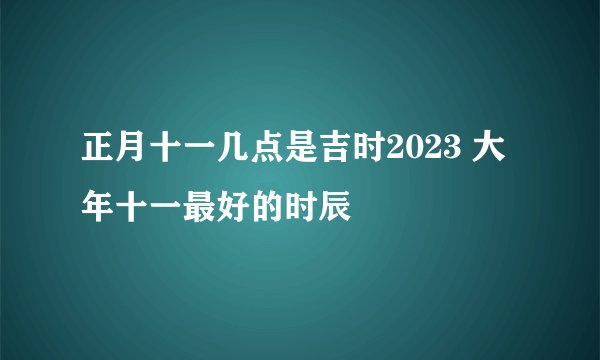 正月十一几点是吉时2023 大年十一最好的时辰