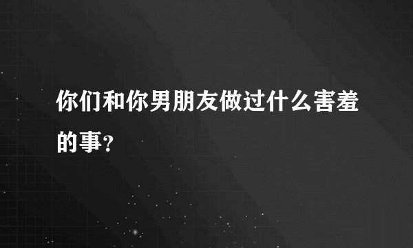 你们和你男朋友做过什么害羞的事？