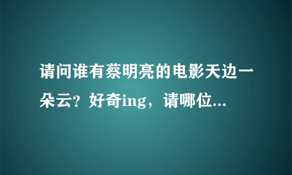 请问谁有蔡明亮的电影天边一朵云？好奇ing，请哪位好心的大大帮我下载一下吧，我的邮箱是kfxuyc@sina.com