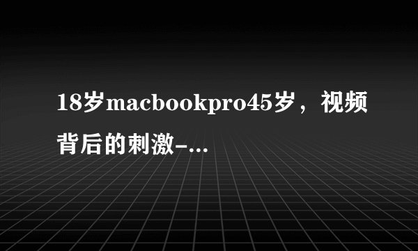 18岁macbookpro45岁，视频背后的刺激-探秘18岁MacBook Pro 45岁！