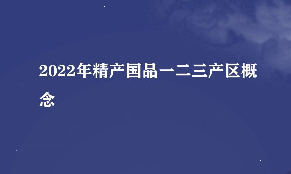 2022年精产国品一二三产区概念