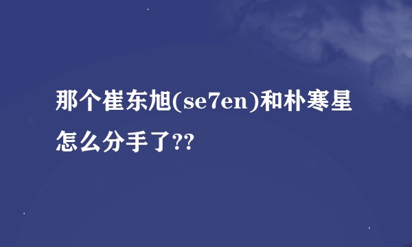 那个崔东旭(se7en)和朴寒星怎么分手了??
