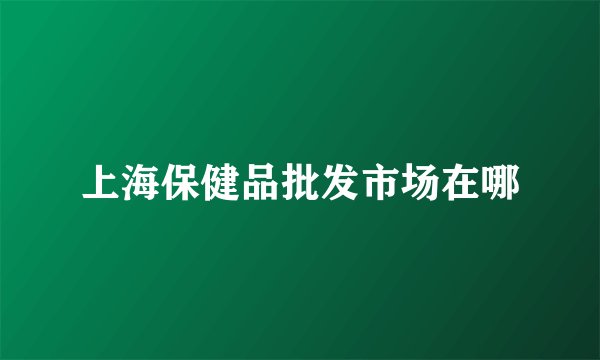 上海保健品批发市场在哪