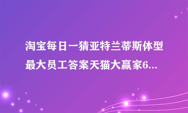 淘宝每日一猜亚特兰蒂斯体型最大员工答案天猫大赢家6月5日亚特兰蒂斯答案