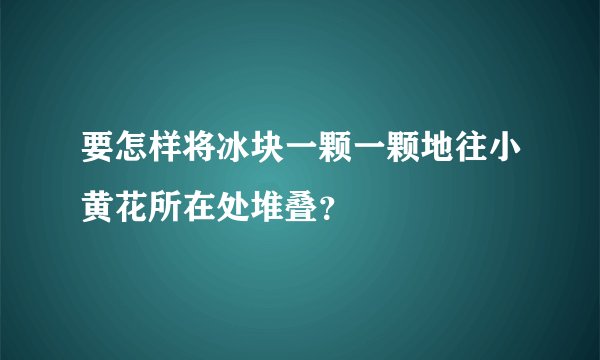 要怎样将冰块一颗一颗地往小黄花所在处堆叠？