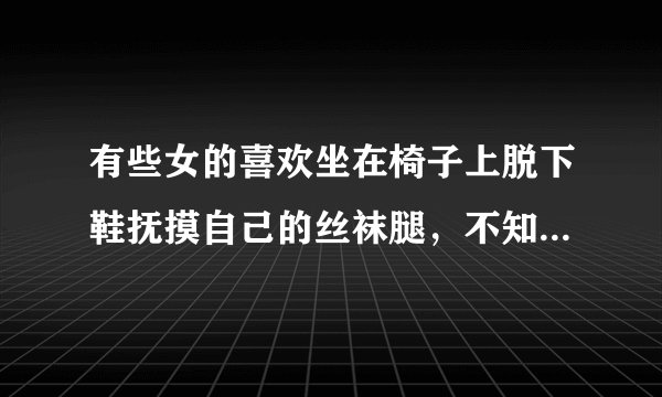 有些女的喜欢坐在椅子上脱下鞋抚摸自己的丝袜腿，不知为什么会有这样的习惯？