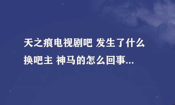 天之痕电视剧吧 发生了什么 换吧主 神马的怎么回事？吧主有什么不好的言论吗？