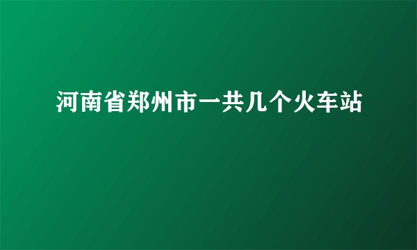 河南省郑州市一共几个火车站
