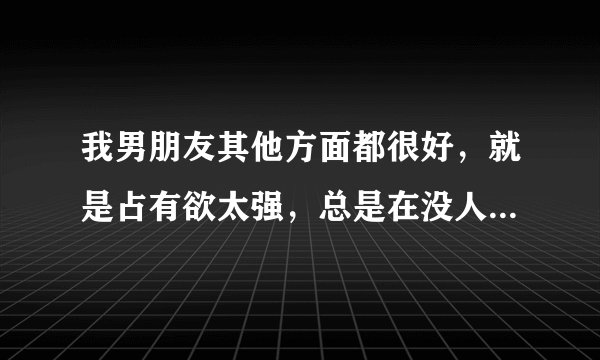我男朋友其他方面都很好，就是占有欲太强，总是在没人时和我做亲密动作，该怎么和他说呢？