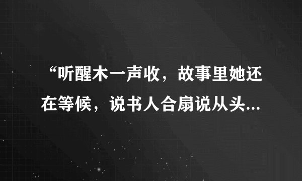 “听醒木一声收，故事里她还在等候，说书人合扇说从头，谁低眼，泪湿了衣袖…”谁能告诉我其中的意境