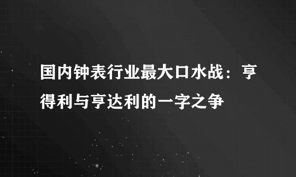 国内钟表行业最大口水战：亨得利与亨达利的一字之争