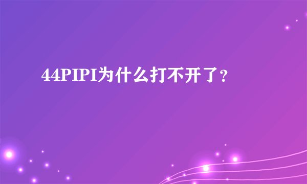 44PIPI为什么打不开了？