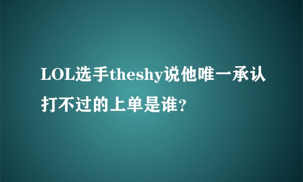 LOL选手theshy说他唯一承认打不过的上单是谁？