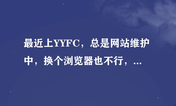 最近上YYFC，总是网站维护中，换个浏览器也不行，有的地方就可以上去，知道怎么回事吗？有什么办法呢？谢