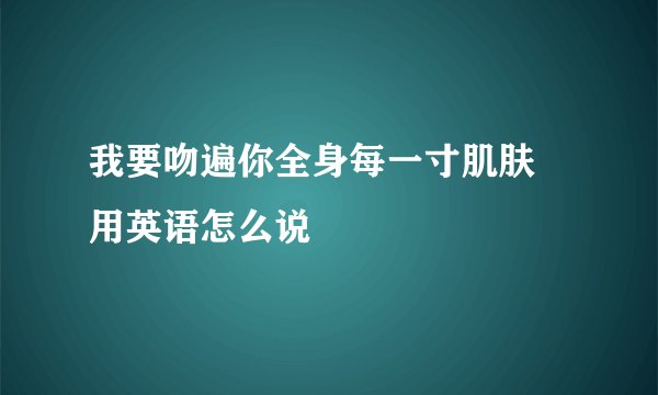 我要吻遍你全身每一寸肌肤 用英语怎么说