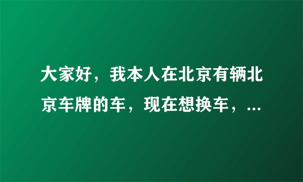 大家好，我本人在北京有辆北京车牌的车，现在想换车，请问如何办理？