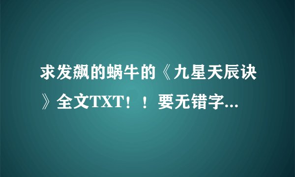 求发飙的蜗牛的《九星天辰诀》全文TXT！！要无错字版的！！！有错字的不要！！