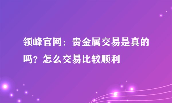 领峰官网：贵金属交易是真的吗？怎么交易比较顺利