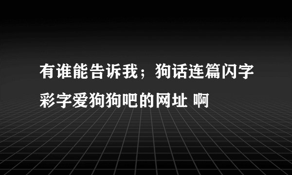 有谁能告诉我；狗话连篇闪字彩字爱狗狗吧的网址 啊