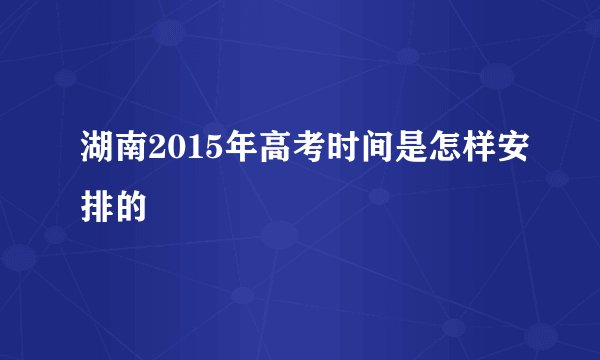 湖南2015年高考时间是怎样安排的