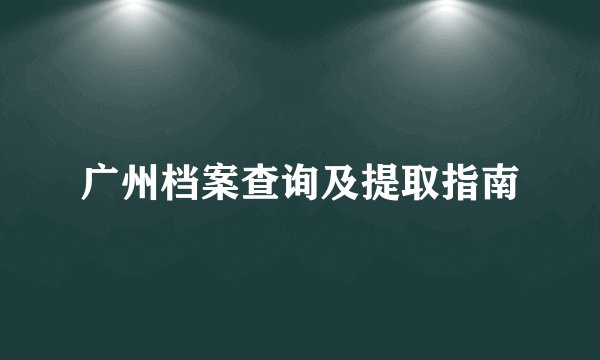 广州档案查询及提取指南