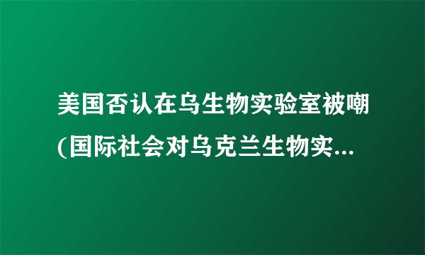 美国否认在乌生物实验室被嘲(国际社会对乌克兰生物实验室的质疑持续加剧)