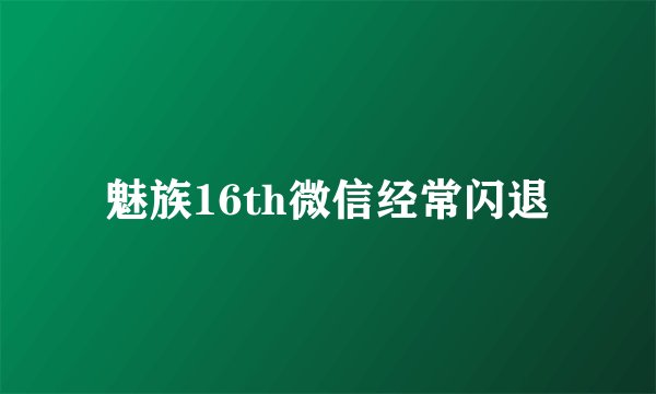 魅族16th微信经常闪退