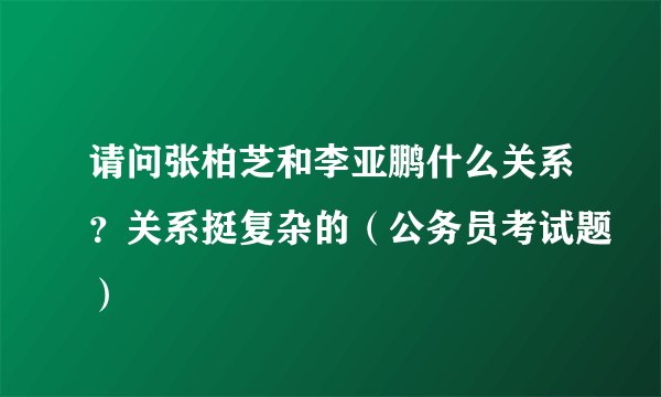 请问张柏芝和李亚鹏什么关系？关系挺复杂的（公务员考试题）