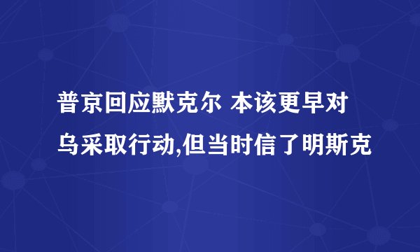 普京回应默克尔 本该更早对乌采取行动,但当时信了明斯克