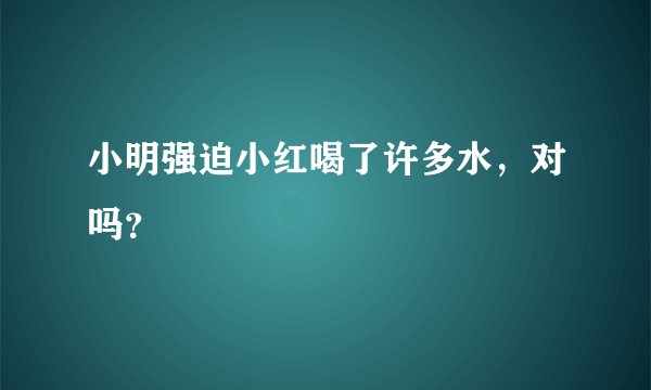 小明强迫小红喝了许多水，对吗？