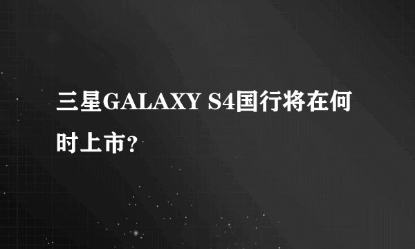 三星GALAXY S4国行将在何时上市？