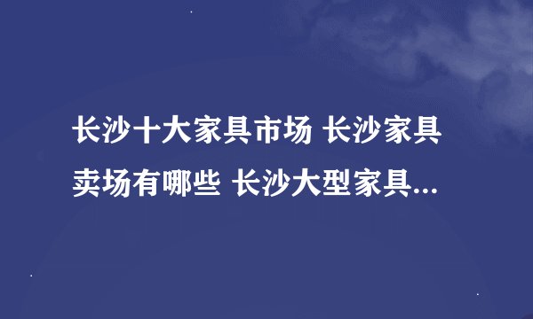 长沙十大家具市场 长沙家具卖场有哪些 长沙大型家具城在哪里